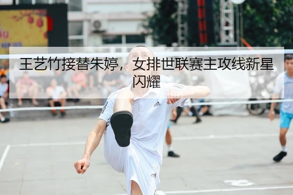 王艺竹接替朱婷，女排世联赛主攻线新星闪耀
