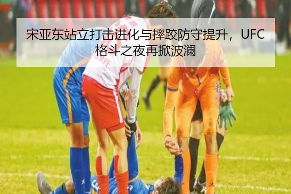 宋亚东站立打击进化与摔跤防守提升，UFC格斗之夜再掀波澜