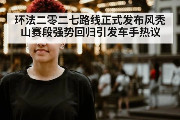 环法二零二七路线正式发布风秃山赛段强势回归引发车手热议