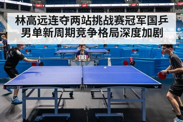 林高远连夺两站挑战赛冠军国乒男单新周期竞争格局深度加剧